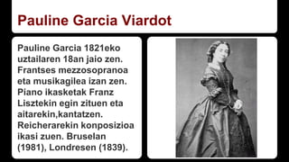Pauline Garcia Viardot
Pauline Garcia 1821eko
uztailaren 18an jaio zen.
Frantses mezzosopranoa
eta musikagilea izan zen.
Piano ikasketak Franz
Lisztekin egin zituen eta
aitarekin,kantatzen.
Reicherarekin konposizioa
ikasi zuen. Bruselan
(1981), Londresen (1839).
 