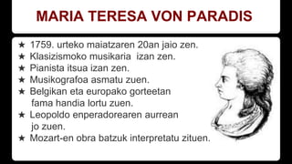 MARIA TERESA VON PARADIS
★ 1759. urteko maiatzaren 20an jaio zen.
★ Klasizismoko musikaria izan zen.
★ Pianista itsua izan zen.
★ Musikografoa asmatu zuen.
★ Belgikan eta europako gorteetan
fama handia lortu zuen.
★ Leopoldo enperadorearen aurrean
jo zuen.
★ Mozart-en obra batzuk interpretatu zituen.
 