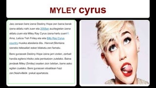 MYLEY cyrus
Jaio zenean bere izena Destiny Hope zen baina berak
izena aldatu nahi zuen eta 2008an auzitegietan izena
aldatu zuen eta Miley Ray Cyrus izena hartu zuen[1].
Ama, Leticia Tish Finley eta aita Billy Ray Cyrus
country musika abeslaria ditu. Hannah Montana
izeneko telesailari esker bilakatu zen famatu.
Bere gurasoek Destiny Hope izena jarri zioten, zerbait
handia egitera iritsiko zela pentsatzen zutelako. Baina
jendeak Miley (Smiley) esaten zion txikitan, barre asko
egiten zuelako. Bere gurasoen etxaldean hazi
zen,Nashvilletik pixkat apartatuta.
 
