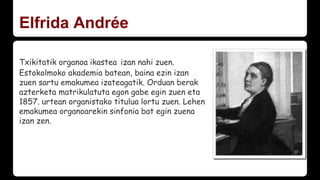 Txikitatik organoa ikastea izan nahi zuen.
Estokolmoko akademia batean, baina ezin izan
zuen sartu emakumea izateagatik. Orduan berak
azterketa matrikulatuta egon gabe egin zuen eta
1857. urtean organistako titulua lortu zuen. Lehen
emakumea organoarekin sinfonia bat egin zuena
izan zen.
Elfrida Andrée
 