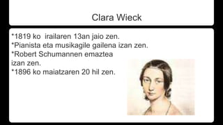 Clara Wieck
*1819 ko irailaren 13an jaio zen.
*Pianista eta musikagile gailena izan zen.
*Robert Schumannen emaztea
izan zen.
*1896 ko maiatzaren 20 hil zen.
 