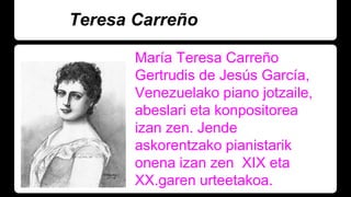 Teresa Carreño
María Teresa Carreño
Gertrudis de Jesús García,
Venezuelako piano jotzaile,
abeslari eta konpositorea
izan zen. Jende
askorentzako pianistarik
onena izan zen XIX eta
XX.garen urteetakoa.
 