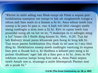 “Khrist in mite ading van Biak-innpi ah Palai a sepna pen
hotkhiatna nasepna vai tampi te lak ah singlamteh tunga a
sihna zah lian mah-in a kisam a hi hi. Ama sihna tawh tua
nasep a ki pan hi pan a, van A kah toh khit ciangin zawh
siang nadingin a sem zom a hi hi. Eite in upna tawh tua
puandal sung ah va lut ve-in, “I makaipa in ei adingin zong
a lut” hiam cih I theih ding kisam hi. Heb,. 6:20. Tua lai
lah Kalvary mual pana khuavak pen hong ki leng kik hi.
Tua mun panin hotkhiatna thu thak ta tel zaw in I mu thei
ding hi. Hotkhiatna nasep zawh nadingin vantung in supna
lian pen a thuak kul a, ki thoihna a kibawl pen zong a ki
palsat thukham’ nget lak ah a lian pen a hi hi. Jesu in Pa’
tokhom zuatna lampi hong hon sak a, Ama Palai sepna
tawh Amah um-a, muanga a zuite khempeuh Pasian mai
ah a puak hi.”
E.G.W. (The Great Controversy, cp. 28, p. 489)
 