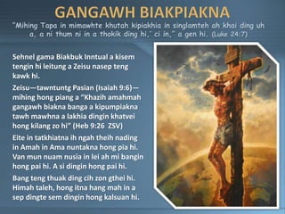 “Mihing Tapa in mimawhte khutah kipiakhia in singlamteh ah khai ding uh
a, a ni thum ni in a thokik ding hi,’ ci in,” a gen hi. (Luke 24:7)
Sehnel gama Biakbuk Inntual a kisem
tengin hi leitung a Zeisu nasep teng
kawk hi.
Zeisu—tawntuntg Pasian (Isaiah 9:6)—
mihing hong piang a “Khazih amahmah
gangawh biakna banga a kipumpiakna
tawh mawhna a lakhia dingin khatvei
hong kilang zo hi” (Heb 9:26 ZSV)
Eite in tatkhiatna ih ngah theih nading
in Amah in Ama nuntakna hong pia hi.
Van mun nuam nusia in lei ah mi bangin
hong pai hi. A si dingin hong pai hi.
Bang teng thuak ding cih zon gthei hi.
Himah taleh, hong itna hang mah in a
sep dingte sem dingin hong kalsuan hi.
 