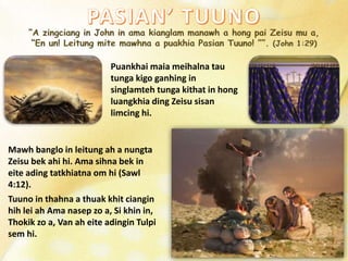 Puankhai maia meihalna tau
tunga kigo ganhing in
singlamteh tunga kithat in hong
luangkhia ding Zeisu sisan
limcing hi.
Mawh banglo in leitung ah a nungta
Zeisu bek ahi hi. Ama sihna bek in
eite ading tatkhiatna om hi (Sawl
4:12).
Tuuno in thahna a thuak khit ciangin
hih lei ah Ama nasep zo a, Si khin in,
Thokik zo a, Van ah eite adingin Tulpi
sem hi.
 