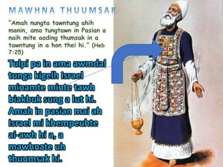 “Amah nungta tawntung ahih
manin, ama tungtawn in Pasian a
naih mite aading thumsak in a
tawntung in a hon thei hi.” (Heb
7:25)
Tulpi pa in ama awmdal
tunga kigelh Israel
minamte minte tawh
biakbuk sung a lut hi.
Amah in pasian mai ah
Israel mi khempeuhte
ai-awh hi a, a
mawhnate uh
thuumsak hi.
 