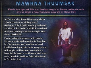 Khazih in a sipa bek hilo in a thokikpa zong hi a, Pasian taklam ah om in
eite aa dingin a hong thumsakpa zong ahi hi. Rome 8:34
JesZeisu in eite Siampi Lianpen pa hi in
“Pasian mai ah a va kilang ding”
(Hebrews 9:24 ZSV) in vantung mahmah
ah a lut hi. Pa’ maiah a kisikkik mawhnei
te ai-awh in ding a, amaute tangin Ama
sisan piakhia hi.
Pasian in kote hong pom ahih manin
Zeisu aw na tungah nakpi in ka lungdam
hi. “Ka taneute aw, mawhna na bawl
khakloh nadingun hih thute kong gelh hi.
Ahi zongin mi khatpeuh in mawhna a
bawl leh Pa tawh a omkhawm Sitni khat i
nei a, amah in midikpa Zeisu Khazih ahi
hi.” (1 John 2:1)
 