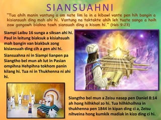 SIANSUAHNI
“Tua ahih manin vantung a om nate lim la in a kibawl vante pen hih bangin a
kisiansuah ding mah ahi hi. Vantung na taktakte ahih leh tuate sanga a hoih
zaw gangawh biakna tawh siansuah ding a kisam hi.” (Heb 9:23)
Siampi Laibu 16 sunga a siksan ahi hi.
Paul in leitung biaksuk a kisiahsuah
mah bangin van biakbuk zong
kisiansuah ding cih a gen ahi hi.
Siansuahna ni in Siampi lianpen pa
Siangtho bel mun ah lut in Pasian
ompihna Hehpihna tokhom panin
kilang hi. Tua ni in Thukhenna ni ahi
hi.
Siangtho bel mun a Zeisu nasep pen Daniel 8:14
ah hong hilhkhol zo hi. Tua hilhkholhna in
thukhenna pen 1844 in kipan ding ci a, Zeisu
nihveina hong kumkik madiak in kizo ding ci hi.
 