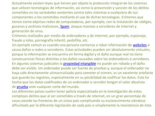 Actualmente existen leyes que tienen por objeto la protección integral de los sistemas
que utilicen tecnologías de información, así como la prevención y sanción de los delitos
cometidos en las variedades existentes contra tales sistemas o cualquiera de sus
componentes o los cometidos mediante el uso de dichas tecnologías. Crímenes que
tienen como objetivo redes de computadoras, por ejemplo, con la instalación de códigos,
gusanos y archivos maliciosos, Spam, ataque masivos a servidores de Internet y
generación de virus.
Crímenes realizados por medio de ordenadores y de Internet, por ejemplo, espionaje,
fraude y robo, pornografía infantil, pedofilia, etc.
Un ejemplo común es cuando una persona comienza a robar información de websites o
causa daños a redes o servidores. Estas actividades pueden ser absolutamente virtuales,
porque la información se encuentra en forma digital y el daño aunque real no tiene
consecuencias físicas distintas a los daños causados sobre los ordenadores o servidores.
En algunos sistemas judiciales la propiedad intangible no puede ser robada y el daño
debe ser visible. Un ordenador puede ser fuente de pruebas y, aunque el ordenador no
haya sido directamente utimarinalizado para cometer el crimen, es un excelente artefacto
que guarda los registros, especialmente en su posibilidad de codificar los datos. Esto ha
hecho que los datos codificados de un ordenador o servidor tengan el valor absoluto
de prueba ante cualquier corte del mundo.
Los diferentes países suelen tener policía especializada en la investigación de estos
complejos delitos que al ser cometidos a través de internet, en un gran porcentaje de
casos excede las fronteras de un único país complicando su esclarecimiento viéndose
dificultado por la diferente legislación de cada país o simplemente la inexistencia de ésta.
 