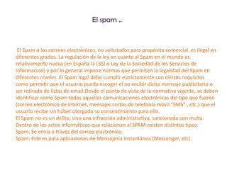 El spam ..


 El Spam o los correos electrónicos, no solicitados para propósito comercial, es ilegal en
diferentes grados. La regulación de la ley en cuanto al Spam en el mundo es
relativamente nueva (en España la LSSI o Ley de la Sociedad de los Servicios de
Informacion) y por lo general impone normas que permiten la legalidad del Spam en
diferentes niveles. El Spam legal debe cumplir estrictamente con ciertos requisitos
como permitir que el usuario pueda escoger el no recibir dicho mensaje publicitario o
ser retirado de listas de email.Desde el punto de vista de la normativa vigente, se deben
identificar como Spam todas aquellas comunicaciones electrónicas del tipo que fueren
(correo electrónico de Internet, mensajes cortos de telefonía móvil “SMS” , etc.) que el
usuario recibe sin haber otorgado su consentimiento para ello.
El Spam no es un delito, sino una infracción administrativa, sancionada con multa.
Dentro de los actos informáticos que relacionan al SPAM existen distintos tipos:
Spam: Se envía a través del correo electrónico.
Spam: Este es para aplicaciones de Mensajería Instantánea (Messenger, etc).
 