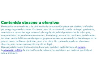 Contenido obsceno u ofensivo:
El contenido de un website o de otro medio de comunicación puede ser obsceno u ofensivo
por una gran gama de razones. En ciertos casos dicho contenido puede ser ilegal. Igualmente,
no existe una normativa legal universal y la regulación judicial puede variar de país a país,
aunque existen ciertos elementos comunes. Sin embargo, en muchas ocasiones, los tribunales
terminan siendo árbitros cuando algunos grupos se enfrentan a causa de contenidos que en un
país no tienen problemas judiciales, pero sí en otros. Un contenido puede ser ofensivo u
obsceno, pero no necesariamente por ello es ilegal.
Algunas jurisdicciones limitan ciertos discursos y prohíben explícitamente el racismo,
la subversión política, la promoción de la violencia, los sediciosos y el material que incite al
odio y al crimen.
 