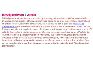 Hostigamiento / Acoso
El hostigamiento o acoso es un contenido que se dirige de manera específica a un individuo o
grupo con comentarios vejatorio o insultativos a causa de su sexo, raza, religión, nacionalidad,
orientación sexual, identidad etnocultural, etc. Esto ocurre por lo general en canales de
conversación, grupos o con el envío de correos electrónicos destinados en exclusiva a ofender.
Todo comentario que sea denigrante u ofensivo es considerado como hostigamiento o acoso.El
acto de destruir los artículos, desaparecer el nombre de un determinado autor, el 'delete' de
los nombres de las publicaciones de un intelectual, que realizan supuestos guardianes de
wikipedia es otra forma de acorralamiento o bullying digital, atentando contra los derechos
humanos y la libertad de expresión, mientras no afecten a terceros.Aun el fraude al justificar
por un causal no claro, por decir desaparecer una asociación cultural y decir "banda musical
promocional".
 