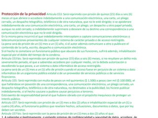 Protección de la privacidad Artículo 153: Será reprimido con prisión de quince (15) días a seis (6)
meses el que abriere o accediere indebidamente a una comunicación electrónica, una carta, un pliego
cerrado, un despacho telegráfico, telefónico o de otra naturaleza, que no le esté dirigido; o se apoderare
indebidamente de una comunicación electrónica, una carta, un pliego, un despacho u otro papel privado,
aunque no esté cerrado; o indebidamente suprimiere o desviare de su destino una correspondencia o una
comunicación electrónica que no le esté dirigida.
En la misma pena incurrirá el que indebidamente interceptare o captare comunicaciones electrónicas o
telecomunicaciones provenientes de cualquier sistema de carácter privado o de acceso restringido.
La pena será de prisión de un (1) mes a un (1) año, si el autor además comunicare a otro o publicare el
contenido de la carta, escrito, despacho o comunicación electrónica.
Si el hecho lo cometiere un funcionario público que abusare de sus funciones, sufrirá además, inhabilitación
especial por el doble del tiempo de la condena.
Artículo 153 bis: Será reprimido con prisión de quince (15) días a seis (6) meses, si no resultare un delito más
severamente penado, el que a sabiendas accediere por cualquier medio, sin la debida autorización o
excediendo la que posea, a un sistema o dato informático de acceso restringido.
La pena será de un (1) mes a un (1) año de prisión cuando el acceso fuese en perjuicio de un sistema o dato
informático de un organismo público estatal o de un proveedor de servicios públicos o de servicios
financieros.
Artículo 155: Será reprimido con multa de pesos un mil quinientos ($ 1.500) a pesos cien mil ($ 100.000), el
que hallándose en posesión de una correspondencia, una comunicación electrónica, un pliego cerrado, un
despacho telegráfico, telefónico o de otra naturaleza, no destinados a la publicidad, los hiciere publicar
indebidamente, si el hecho causare o pudiere causar perjuicios a terceros.
Está exento de responsabilidad penal el que hubiere obrado con el propósito inequívoco de proteger un
interés público.
Artículo 157: Será reprimido con prisión de un (1) mes a dos (2) años e inhabilitación especial de un (1) a
cuatro (4) años, el funcionario público que revelare hechos, actuaciones, documentos o datos, que por ley
deben ser secretos.
Artículo 157 bis: Será reprimido con la pena de prisión de un (1) mes a dos (2) años el que:
 