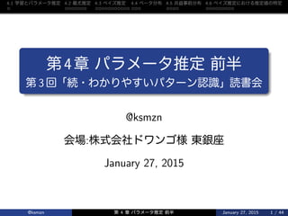 4.1 学習 推定 4.2 最尤推定 4.3 推定 4.4 分布 4.5 共役事前分布 4.6 推定 推定値 特定
第4章 推定 前半
第 3 回「続・ 認識」読書会
@ksmzn
会場:株式会社 様 東銀座
January 27, 2015
@ksmzn 第 4 章 推定 前半 January 27, 2015 1 / 44
 