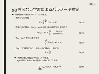 9.3 教師なし学習によるパラメータ推定
 教師付きの場合との対比（𝜋𝑖 の推定）
𝜋𝑖 =
1
𝑛
𝑘=1
𝑛
𝑃(𝜔𝑖|𝑥 𝑘; 𝜽) (9.22)
𝑃 𝜔𝑖 𝑥 𝑘; 𝜽 =
1 (𝑥 𝑘∈ 𝜔𝑖)
0 (otherwise)
教師なしの場合
教師付きの場合、𝑃 𝜔𝑖 𝑥 𝑘; 𝜽 は1または0の確定的な値を取る
式(9.22)に適用すると、教師付きの場合と一致する
𝜋𝑖 =
𝑛𝑖
𝑛
(9.33)
𝑘=1
𝑛
𝑃 𝜔𝑖|𝑥 𝑘; 𝜽 = 𝑛𝑖 (9.34)
式(9.33)より次式が成り立つ
(9.35)
 教師付きの場合との対比（𝜃𝑖 の推定）
𝜃𝑖も同様に教師付きの場合と一致する（計算略）
𝑥 𝑘∈𝜔 𝑖
∇ 𝜽 𝑖
log 𝑝 𝑥 𝑘 𝜔𝑖; 𝜽𝑖 = 0 (9.36)
18/35
 