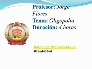Profesor: Jorge
Flores
Tema: Oligopolio
Duración: 4 horas
floresjorge20@hotmail.com
0986440364
 