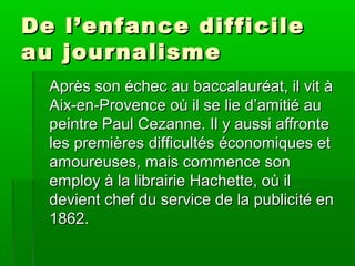 De l’enfance difficileDe l’enfance difficile
au journalismeau journalisme
Après son échec au baccalauréat, il vit àAprès son échec au baccalauréat, il vit à
Aix-en-Provence où il se lie d’amitié auAix-en-Provence où il se lie d’amitié au
peintre Paul Cezanne. Il y aussi affrontepeintre Paul Cezanne. Il y aussi affronte
les premières difficultés économiques etles premières difficultés économiques et
amoureuses, mais commence sonamoureuses, mais commence son
employ à la librairie Hachette, où ilemploy à la librairie Hachette, où il
devient chef du service de la publicité endevient chef du service de la publicité en
1862.1862.
 