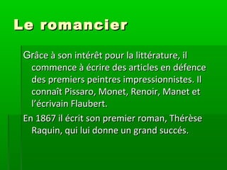 Le romancierLe romancier
GrGrâce à son intérêt pour la littérature, ilâce à son intérêt pour la littérature, il
commence à écrire des articles en défencecommence à écrire des articles en défence
des premiers peintres impressionnistes. Ildes premiers peintres impressionnistes. Il
connaît Pissaro, Monet, Renoir, Manet etconnaît Pissaro, Monet, Renoir, Manet et
l’écrivain Flaubert.l’écrivain Flaubert.
En 1867 il écrit son premier roman, ThérèseEn 1867 il écrit son premier roman, Thérèse
Raquin, qui lui donne un grand succés.Raquin, qui lui donne un grand succés.
 