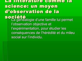 La littérature comme laLa littérature comme la
science: un moyenscience: un moyen
d’observation de lad’observation de la
sociétésociété
La généalogie d’une famille lui permetLa généalogie d’une famille lui permet
l’observation objective etl’observation objective et
l’expérimentation, pour étudier lesl’expérimentation, pour étudier les
conséquences de l’hérédité et du mileuconséquences de l’hérédité et du mileu
social sur l’individu.social sur l’individu.
 