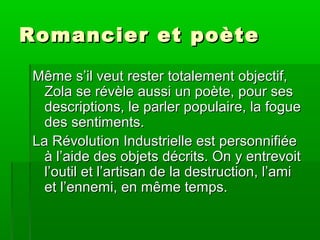 Romancier et poèteRomancier et poète
Même s’il veut rester totalement objectif,Même s’il veut rester totalement objectif,
Zola se révèle aussi un poète, pour sesZola se révèle aussi un poète, pour ses
descriptions, le parler populaire, la foguedescriptions, le parler populaire, la fogue
des sentiments.des sentiments.
La Révolution Industrielle est personnifiéeLa Révolution Industrielle est personnifiée
à l’aide des objets décrits. On y entrevoità l’aide des objets décrits. On y entrevoit
l’outil et l’artisan de la destruction, l’amil’outil et l’artisan de la destruction, l’ami
et l’ennemi, en même temps.et l’ennemi, en même temps.
 