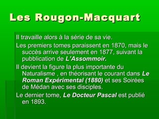 Les Rougon-MacquartLes Rougon-Macquart
Il travaille alors à la série de sa vie.Il travaille alors à la série de sa vie.
Les premiers tomes paraissent en 1870, mais leLes premiers tomes paraissent en 1870, mais le
succès arrive seulement en 1877, suivant lasuccès arrive seulement en 1877, suivant la
pubblication depubblication de L’Assommoir.L’Assommoir.
Il devient la figure la plus importante duIl devient la figure la plus importante du
Naturalisme , en théorisant le courant dansNaturalisme , en théorisant le courant dans LeLe
Roman Expérimental (1880)Roman Expérimental (1880) et ses Soiréeset ses Soirées
de Médan avec ses disciples.de Médan avec ses disciples.
Le dernier tome,Le dernier tome, Le Docteur PascalLe Docteur Pascal est publiéest publié
en 1893.en 1893.
 
