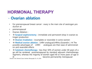 • For premenopausal breast cancer : ovary is the main site of oestrogen pro
duction at
• premenopausal
• Ovarian Ablation :
•  Surgical oophorectomy : immediate and permanent drop in ovarian es
trogen production
•  Ovarian Irradiation : incomplete or reversible in some women
•  Medical ovarian ablation : LHRH analogue/LHRHa (Goserelin )  The
possible advantages of LHRH analogues are their ease of administrati
on and reversible effects
•  Cytotoxic chemotherapy : less than 50% of women under 40 years of a
ge will be rendered postmenopausal by standard adjuvant chemotherapy
regimens, whereas the majority of women aged 40 or more years of age w
ill become permanently menopausal
HORMONAL THERAPY
- Ovarian ablation
 