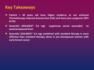 Key Takeaways
 Patient < 40 years old have higher tendency to not achieved
Chemotherapy Induced Amenorrhea (CIA) and have poor prognosis (DFS
& OS)
 Goserelin (ZOLADEX® 3.6 mg) suppresses serum oestradiol to
postmenopausal level
 Goserelin (ZOLADEX® 3.6 mg) combined with standard therapy is more
effective than standard therapy alone in pre-menopausal women with
early breast cancer
 