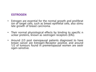 • Estrogen are essential for the normal growth and proliferat
ion of target cells, such as breast epithelial cells, also stimu
late growth of breast carcinoma.
• Their normal physiological effects by binding to specific n
uclear proteins, known as oestrogen receptors (ERs).
• Around 2/3 post menopausal patients diagnosed to have
breast cancer are Estrogen-Receptor positive, and around
1/2 of tumours found in premenopausal women are oestr
ogen-sensitive.
ESTROGEN
Ref :
Annals of Oncology 14: 1017–1025, 2003
.
 