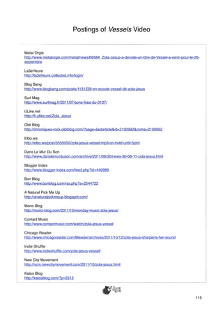 Postings of Vessels Video


Metal Orgie
http://www.metalorgie.com/metal/news/69584_Zola-Jesus-a-devoile-un-titre-de-Vessel-a-venir-pour-le-26-
septembre

La3eHeure
http://la3eheure.collected.info/login/

Blog Bang
http://www.blogbang.com/posts/1131239-en-ecoute-vessel-de-zola-jesus

Surl Mag
http://www.surlmag.fr/2011/07/sons-frais-du-0107/

ULike.net
http://fr.ulike.net/Zola_Jesus

Oldi Blog
http://chroniques-rock.oldiblog.com/?page=lastarticle&id=2100992&coms=2100992

Elbo.ws
http://elbo.ws/post/3555050/zola-jesus-vessel-mp3-on-hold-until-5pm/

Dans Le Mur Du Son
http://www.danslemurduson.com/archive/2011/06/30/news-30-06-11-zola-jesus.html

Blogger Index
http://www.blogger-index.com/feed.php?id=440989

Bon Blog
http://www.bonblog.com/rss.php?s=2544722

A Natural Pick Me Up
http://anaturalpickmeup.blogspot.com/

Mono Blog
http://mono-blog.com/2011/10/monday-music-zola-jesus/

Contact Music
http://www.contactmusic.com/watch/zola-jesus-vessel

Chicago Reader
http://www.chicagoreader.com/Bleader/archives/2011/10/12/zola-jesus-sharpens-her-sound

Indie Shufﬂe
http://www.indieshufﬂe.com/zola-jesus-vessel/

New City Movement
http://ncm.newcitymovement.com/2011/10/zola-jesus.html

Katos Blog
http://katosblog.com/?p=5515




                                                                                                   115
 