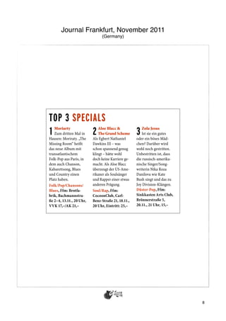 Journal Frankfurt, November 2011
                               (Germany)




ROCK | POP | JAZZ


TOP 3 SPECIALS                                                                   TOP 5
1  Moriarty
           2
   Zum dritten Mal in
Hausen: Moriraty. „The
                              Aloe Blacc &
                              The Grand Scheme
                          Als Egbert Nathaniel
                                                    3  Zola Jesus
                                                       Ist sie ein gutes
                                                    oder ein böses Mäd-
Missing Room“ heißt       Dawkins III – was         chen? Darüber wird
das neue Album mit        schon spannend genug      wohl noch gestritten.
transatlantischem         klingt – hätte wohl       Unbestritten ist, dass
Folk-Pop aus Paris, in    doch keine Karriere ge-   die russisch-amerika-        selbst erklä
dem auch Chanson,         macht. Als Aloe Blacc     nische Singer/Song-          Flamencos
Kabarettsong, Blues       überzeugt der US-Ame-     writerin Nika Roza           Reisende z
und Country einen         rikaner als Soulsänger    Danilova wie Kate            Kulturen v
Platz haben.              und Rapper einer etwas    Bush singt und das zu        aufzeigen u
Folk/Pop/Chansons/        anderen Prägung.          Joy Division-Klängen.        – Bulería u
Blues, Ffm: Brotfa-       Soul/Rap, Ffm:            Düster-Pop, Ffm:             hier auf vo
brik, Bachmannstra-       CocoonClub, Carl-         Sinkkasten Arts Club,
ße 2–4, 13.11., 20 Uhr,   Benz-Straße 21, 18.11.,   Brönnerstraße 5,
VVK 17,–/AK 21,–          20 Uhr, Eintritt: 25,–    20.11., 21 Uhr, 15,–




TOP 3 BIG NAMES                                                                  weise verst
                                                                                 Mega), ein
                                                                                 phrasen vo
1          2
   Evanescence
   Zwei Grammys, 21
Millionen verkaufte Al-
                             Christopher
                             Cross
                          Ein Mann wie ein Bär,
                                                    3   George
                                                        Michael
                                                    Der Wahnsinn nimmt
                                                                                 fen Dub-B
                                                                                 zuweilen v
ben – im letzten Jahr-    gesegnet mit einer        kein Ende. Nach Sting        Sounds vom
zehnt zählte die US-      sanft-weichen Stimme      und Peter Gabriel jetzt
Band um Sängerin und      für Hits wie „Sailing“    also auch Michael sym-
Pianistin Amy Lee zu      und „Ride Like The        phonisch mit Orchester-
den echten Bringern.      Wind“. Jetzt kommt        unterstützung bei hefti-
Rockmusik in voller       der Texaner mit neuem     gen Eintrittspreisen und
epischer Breite.          Album auf Tournee.        hoher Kitschgefahr.
                                                                                 und Jazz i
Rock/Gothic/Cross-        Singer/Songwiter,         Orchester-Pop, Ffm:
                                                                                 Englischho
over, O enbach:           Mainz: Frankfurter        Festhalle, Ludwig-Er-
                                                                                 Und die 6-
Stadthalle, Waldstra-     Hof, Augustinerstra-      hard-Anlage 1, 19.11.,
                                                                               8 music. Klä
ße 312, 17.11., 19.30     ße 55, 14.11., 20 Uhr,    20 Uhr, Eintritt:
Uhr, Eintritt: 43,–       Eintritt: 30–40,–         VVK 60,70–106,50
 