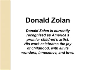 Donald Zolan Donald Zolan is currently recognized as America's premier children's artist. His work celebrates the joy of childhood, with all its wonders, innocence, and love. 