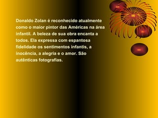 Donaldo Zolan é reconhecido atualmente como o maior pintor das Américas na área infantil. A beleza de sua obra encanta a todos. Ela expressa com espantosa fidelidade os sentimentos infantis, a inocência, a alegria e o amor. São autênticas fotografias.  