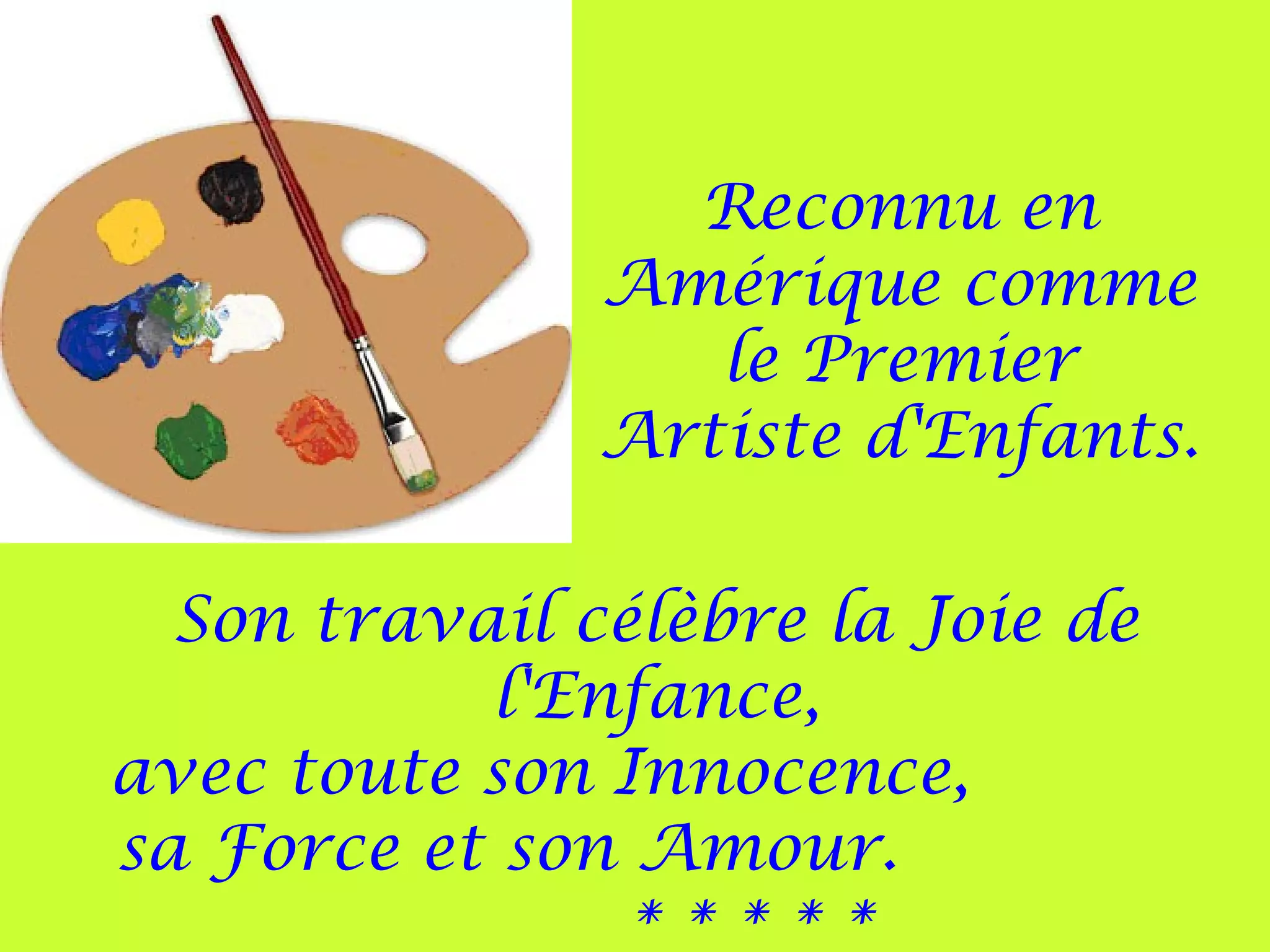 Reconnu en
Amérique comme
le Premier
Artiste d'Enfants.
Son travail célèbre la Joie de
l'Enfance,
avec toute son Innocence,
sa Force et son Amour.
* * * * *