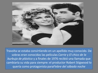 Travolta se estaba convirtiendo en un apellido muy conocido. De
    sobras eran conocidas las películas Carrie y El chico de la
 burbuja de plástico y a finales de 1976 recibió una llamada que
cambiaría su vida para siempre: el productor Robert Stigwood lo
     quería como protagonista paraFiebre del sábado noche
 