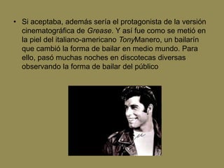 • Si aceptaba, además sería el protagonista de la versión
  cinematográfica de Grease. Y así fue como se metió en
  la piel del italiano-americano TonyManero, un bailarín
  que cambió la forma de bailar en medio mundo. Para
  ello, pasó muchas noches en discotecas diversas
  observando la forma de bailar del público
 
