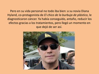Pero en su vida personal no todo iba bien: a su novia Diana
Hyland, co-protagonista de El chico de la burbuja de plástico, le
diagnosticaron cáncer. Ya había conseguido, antaño, reducir los
 efectos gracias a los tratamientos, pero llegó un momento en
                       que dejó de ser así.
 
