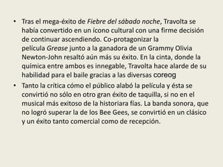 • Tras el mega-éxito de Fiebre del sábado noche, Travolta se
  había convertido en un ícono cultural con una firme decisión
  de continuar ascendiendo. Co-protagonizar la
  película Grease junto a la ganadora de un Grammy Olivia
  Newton-John resaltó aún más su éxito. En la cinta, donde la
  química entre ambos es innegable, Travolta hace alarde de su
  habilidad para el baile gracias a las diversas coreog
• Tanto la crítica cómo el público alabó la película y ésta se
  convirtió no sólo en otro gran éxito de taquilla, si no en el
  musical más exitoso de la historiara fías. La banda sonora, que
  no logró superar la de los Bee Gees, se convirtió en un clásico
  y un éxito tanto comercial como de recepción.
 