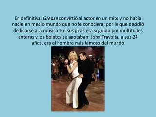 En definitiva, Grease convirtió al actor en un mito y no había
nadie en medio mundo que no le conociera, por lo que decidió
 dedicarse a la música. En sus giras era seguido por multitudes
   enteras y los boletos se agotaban: John Travolta, a sus 24
         años, era el hombre más famoso del mundo
 