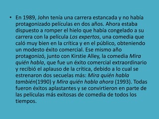 • En 1989, John tenía una carrera estancada y no había
  protagonizado películas en dos años. Ahora estaba
  dispuesto a romper el hielo que había congelado a su
  carrera con la película Los expertos, una comedia que
  caló muy bien en la crítica y en el público, obteniendo
  un modesto éxito comercial. Ese mismo año
  protagonizó, junto con Kirstie Alley, la comedia Mira
  quién habla, que fue un éxito comercial extraordinario
  y recibió el aplauso de la crítica, debido a lo cual se
  estrenaron dos secuelas más: Mira quién habla
  también(1990) y Mira quién habla ahora (1993). Todas
  fueron éxitos aplastantes y se convirtieron en parte de
  las películas más exitosas de comedia de todos los
  tiempos.
 