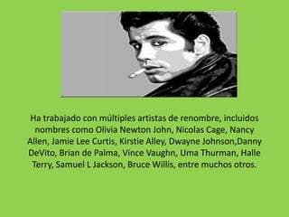 Ha trabajado con múltiples artistas de renombre, incluidos
  nombres como Olivia Newton John, Nicolas Cage, Nancy
Allen, Jamie Lee Curtis, Kirstie Alley, Dwayne Johnson,Danny
DeVito, Brian de Palma, Vince Vaughn, Uma Thurman, Halle
 Terry, Samuel L Jackson, Bruce Willis, entre muchos otros.
 
