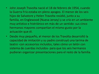 • John Joseph Travolta nació el 18 de febrero de 1954, cuando
  la Guerra Fría estaba en pleno apogeo. El menor de los seis
  hijos de Salvatore y Helen Travolta residió, junto a su
  familia, en Englewood (Nueva Jersey) y se crío en un ambiente
  muy artístico e histriónico en más de un sentido: sus cinco
  hermanos mayores compartían el mismo gusto por la
  actuación que él.
• Desde muy pequeño, el menor de los Travolta desarrolló la
  capacidad de imitación y su padre construyó una tarima de
  teatro -con accesorios incluidos, tales cómo un telón con
  sistema de cuerdas incluidos- para que los seis hermanos
  pudieran organizar presentaciones para el resto de la familia.
 