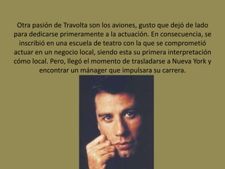 Otra pasión de Travolta son los aviones, gusto que dejó de lado
para dedicarse primeramente a la actuación. En consecuencia, se
  inscribió en una escuela de teatro con la que se comprometió
actuar en un negocio local, siendo esta su primera interpretación
cómo local. Pero, llegó el momento de trasladarse a Nueva York y
         encontrar un mánager que impulsara su carrera.
 