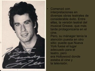 • Comenzó con
  interpretaciones en
  diversas obras teatrales de
  considerable éxito. Entre
  ellas, la versión teatral del
  musical Grease, que más
  tarde protagonizaría en el
  cine.
  Pero, su mánager tenía la
  atención puesta en otro
  sitio: puede que Nueva
  York fuese el lugar
  adecuado para el
  teatro, pero
  era Hollywood donde
  estaba el cine y
  la televisión.
 