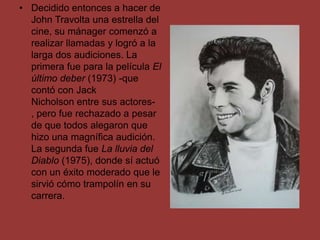• Decidido entonces a hacer de
  John Travolta una estrella del
  cine, su mánager comenzó a
  realizar llamadas y logró a la
  larga dos audiciones. La
  primera fue para la película El
  último deber (1973) -que
  contó con Jack
  Nicholson entre sus actores-
  , pero fue rechazado a pesar
  de que todos alegaron que
  hizo una magnífica audición.
  La segunda fue La lluvia del
  Diablo (1975), donde sí actuó
  con un éxito moderado que le
  sirvió cómo trampolín en su
  carrera.
 