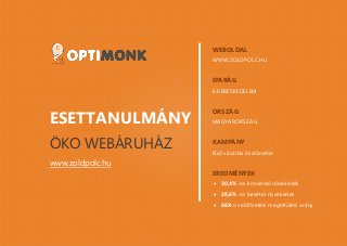 www.optimonk.hu
ESETTANULMÁNY
ÖKO WEBÁRUHÁZ
www.zoldpolc.hu
WEBOLDAL
WWW.ZOLDPOLC.HU
IPARÁG
E-KERESKEDELEM
ORSZÁG
MAGYARORSZÁG
KAMPÁNY
Első vásárlás ösztönzése
EREDMÉNYEK
 30,4%-os konverziónövekedés
 28,6%-os bevétel növekedés
 66X-os előfizetési megtérülési arány
 