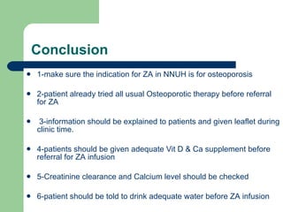 Conclusion 1-make sure the indication for ZA in NNUH is for osteoporosis  2-patient already tried all usual Osteoporotic therapy before referral for ZA 3-information should be explained to patients and given leaflet during clinic time. 4-patients should be given adequate Vit D & Ca supplement before referral for ZA infusion 5-Creatinine clearance and Calcium level should be checked 6-patient should be told to drink adequate water before ZA infusion 