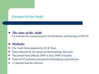 Conduct of the Audit The aims of the Audit To evaluate the current practice of Zoledronic acid therapy at NNUH. Methods: The Audit form prepared by Dr R Musa Data collected by the nurses in rheumatology day units  The period from (March 2009 to June 2009) 4 months Total of (12 patients) attended for Zolendronic acid infusion 11 patients had the infusion 