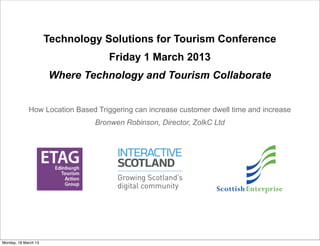 Technology Solutions for Tourism Conference
                                   Friday 1 March 2013
                      Where Technology and Tourism Collaborate


             How Location Based Triggering can increase customer dwell time and increase
                               Bronwen Robinson, Director, ZolkC Ltd




Monday, 18 March 13
 