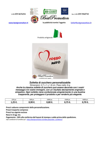 (+39) 059 8676254 fax (+39) 059 5960710
www.bestpromotion.it info@bestpromotion.it
Prodotto artigianale
Zolletta di zucchero personalizzabile
Dimensioni: 2,7 x 1 x 1,8 cm. Peso netto: 6 g
Anche la classica zolletta di zucchero può essere decorata con i vostri
messaggi e le vostre immagini, con un risultato decisamente originale e
simpatico. Ogni zolletta viene confezionata singolarmente in una bustina
trasparente, per proteggere il prodotto e per renderlo più elegante.
250 pz. 500 pz. 1000 pz. 2500 pz. 5000 pz.
1,25 €. 0,90 €. 0,80 €. 0,75 €. 0,70 €.
Prezzi cadauna comprensivi della personalizzazione.
Prezzi trasporto compreso
Prezzi iva vigente esclusa
Resa in 15 gg. lav.
Pagamento : 50% alla conferma del layout di stampa e saldo prima della spedizione.
Info condizioni di vendita quì : http://bestpromotion.it/index.php/sales_condition/
 