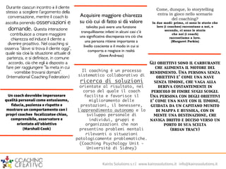 Kairòs Solutions s.r.l www.kairossolutions.it info@kairossolutions.it
Gli obiettivi sono il carburante
che alimenta il motore del
rendimento. Una persona senza
obiettivi e’ come una nave
senza timone, che vaga alla
deriva costantemente in
pericolo di finire sugli scogli.
Una persona con degli obiettivi
e’ come una nave con il timone,
guidata da un capitano munito
di mappa e bussola, con in
mente una destinazione, che
naviga dritto e deciso verso un
porto di sua scelta	

(brian tracy) 	

Il coaching è un processo
sistematico collaborativo di
ricerca di soluzioni
orientate al risultato, nel
corso del quale il coach
facilita e favorisce il
miglioramento delle
prestazioni, il benessere,
l’apprendimento autonomo e lo
sviluppo personale di
individui, gruppi e
organizzazioni che non
presentino problemi mentali
rilevanti o situazioni
patologicamente problematiche.
(Coaching Psychology Unit -
Università di Sidney)
Durante	 ciascun	 incontro	 è	 il	 cliente	 
stesso	 a	 scegliere	 l’argomento	 della	 
conversazione,	 mentre	 il	 coach	 lo	 
ascolta	 ponendo	 osservazioni	 e	 
domande.	 Questa	 interazione	 
contribuisce	 a	 creare	 maggiore	 
chiarezza	 ed	 induce	 il	 cliente	 a	 
divenire	 proattivo.	 Nel	 coaching	 si	 
osserva	 “dove	 si	 trova	 il	 cliente	 oggi”,	 
quale	 sia	 cioè	 la	 situazione	 attuale	 di	 
partenza,	 e	 si	 definisce,	 in	 comune	 
accordo,	 ciò	 che	 egli	 è	 disposto	 a	 
fare	 per	 raggiungere	 “la	 meta	 in	 cui	 
vorrebbe	 trovarsi	 domani”.	

(International	 Coaching	 Federation)
Acquisire maggiore chiarezza
su ciò cui di fatto si dà valore
talvolta può avere una funzione
tranquillizante: infatti in alcuni casi c’è
una signiﬁcativa discrepanza tra ciò che
una persona ritiene importante a
livello cosciente e il modo in cui si
comporta e reagisce in realtà	

(Steve Andreas)	

Come, dunque, lo storytelling
entra in gioco nello scenario
del coaching?
In due modi: primo, ci sono le storie che
loro (i coachee) raccontano a noi, e
secondo, ci sono le storie
che noi (i coach)
raccontiamo a loro.
(Margaret Parkin)
Un coach dovrebbe impersonare
qualità personali come entusiasmo,
fiducia, pazienza e rispetto e
mostrare un comportamento con i
propri coachee focalizzatoe chiao,
comprensibile, osservatore e
orientato all’obiettivo
(Marshall Cook)
 